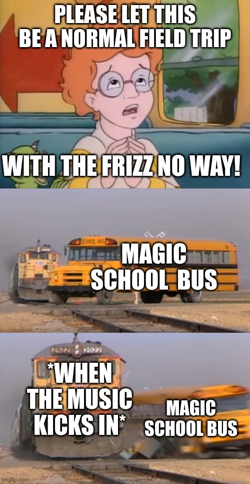 Cruising through down main street... | PLEASE LET THIS BE A NORMAL FIELD TRIP; WITH THE FRIZZ NO WAY! MAGIC SCHOOL  BUS; *WHEN THE MUSIC KICKS IN*; MAGIC SCHOOL BUS | image tagged in a train hitting a school bus | made w/ Imgflip meme maker