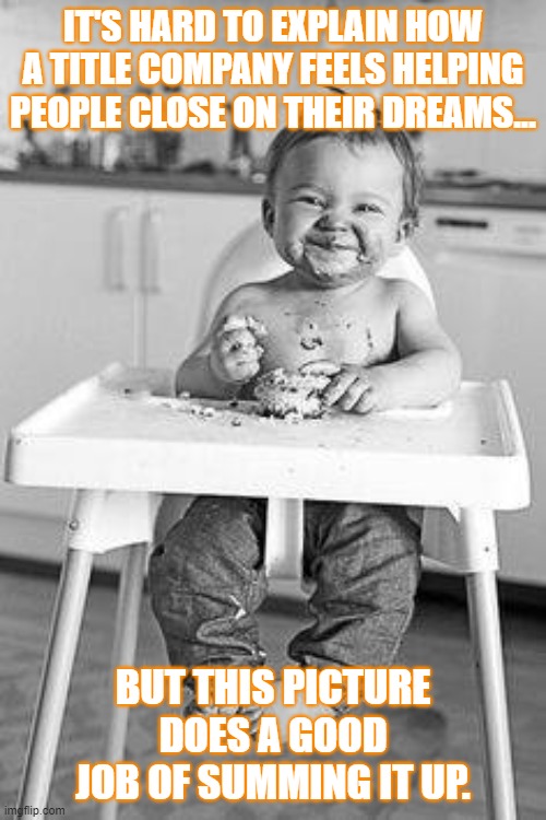happy baby | IT'S HARD TO EXPLAIN HOW A TITLE COMPANY FEELS HELPING PEOPLE CLOSE ON THEIR DREAMS... BUT THIS PICTURE DOES A GOOD JOB OF SUMMING IT UP. | image tagged in happy baby | made w/ Imgflip meme maker