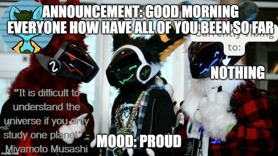 His_Kings template (credit to We_Came_As_Protogens) | ANNOUNCEMENT: GOOD MORNING EVERYONE HOW HAVE ALL OF YOU BEEN SO FAR; NOTHING; MOOD: PROUD | image tagged in his_kings template credit to we_came_as_protogens | made w/ Imgflip meme maker