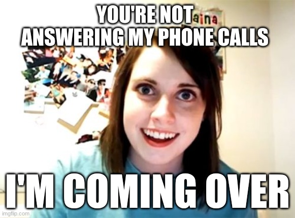WE'RE OVER! | YOU'RE NOT ANSWERING MY PHONE CALLS; I'M COMING OVER | image tagged in memes,overly attached girlfriend | made w/ Imgflip meme maker
