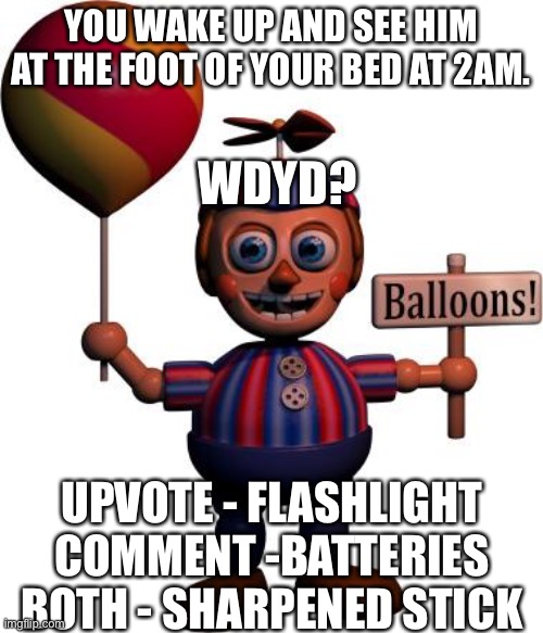Ballon Boy is uncannily creepy… | YOU WAKE UP AND SEE HIM AT THE FOOT OF YOUR BED AT 2AM. WDYD? UPVOTE - FLASHLIGHT
COMMENT -BATTERIES
BOTH - SHARPENED STICK | image tagged in balloon boy fnaf,roleplaying,fnaf | made w/ Imgflip meme maker