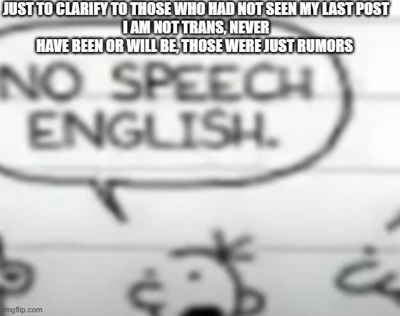No speech english | JUST TO CLARIFY TO THOSE WHO HAD NOT SEEN MY LAST POST
I AM NOT TRANS, NEVER HAVE BEEN OR WILL BE, THOSE WERE JUST RUMORS | image tagged in no speech english | made w/ Imgflip meme maker