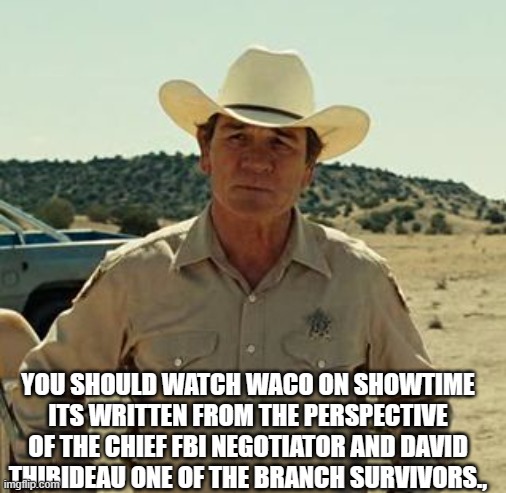 Tommy Lee Jones, No Country.. | YOU SHOULD WATCH WACO ON SHOWTIME ITS WRITTEN FROM THE PERSPECTIVE OF THE CHIEF FBI NEGOTIATOR AND DAVID THIBIDEAU ONE OF THE BRANCH SURVIVO | image tagged in tommy lee jones no country | made w/ Imgflip meme maker