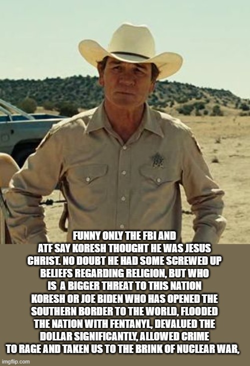 Tommy Lee Jones, No Country.. | FUNNY ONLY THE FBI AND ATF SAY KORESH THOUGHT HE WAS JESUS CHRIST. NO DOUBT HE HAD SOME SCREWED UP BELIEFS REGARDING RELIGION, BUT WHO IS  A | image tagged in tommy lee jones no country | made w/ Imgflip meme maker