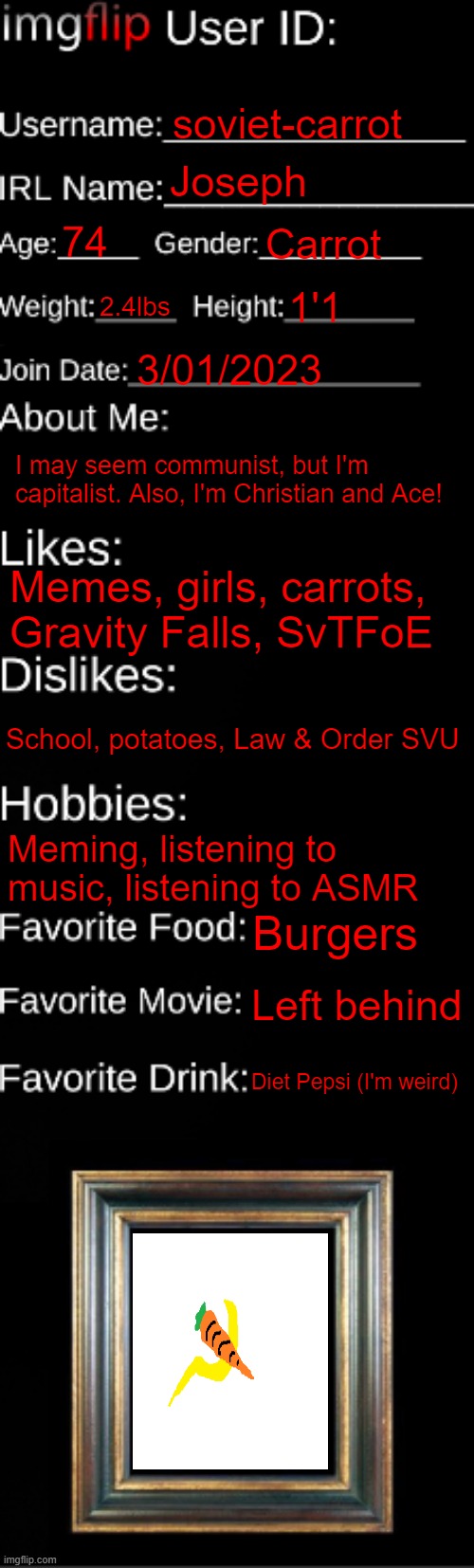 imgflip ID Card | soviet-carrot; Joseph; 74; Carrot; 2.4lbs; 1'1; 3/01/2023; I may seem communist, but I'm capitalist. Also, I'm Christian and Ace! Memes, girls, carrots, Gravity Falls, SvTFoE; School, potatoes, Law & Order SVU; Meming, listening to music, listening to ASMR; Burgers; Left behind; Diet Pepsi (I'm weird) | image tagged in imgflip id card | made w/ Imgflip meme maker