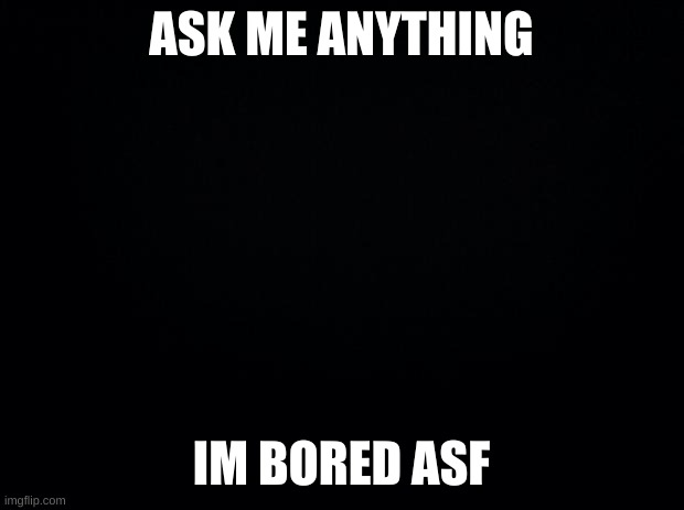 Black background | ASK ME ANYTHING; IM BORED ASF | image tagged in black background | made w/ Imgflip meme maker