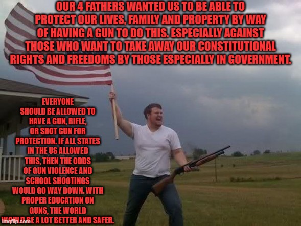 Guns | OUR 4 FATHERS WANTED US TO BE ABLE TO PROTECT OUR LIVES, FAMILY AND PROPERTY BY WAY OF HAVING A GUN TO DO THIS. ESPECIALLY AGAINST THOSE WHO WANT TO TAKE AWAY OUR CONSTITUTIONAL RIGHTS AND FREEDOMS BY THOSE ESPECIALLY IN GOVERNMENT. EVERYONE SHOULD BE ALLOWED TO HAVE A GUN, RIFLE, OR SHOT GUN FOR PROTECTION. IF ALL STATES IN THE US ALLOWED THIS, THEN THE ODDS OF GUN VIOLENCE AND SCHOOL SHOOTINGS WOULD GO WAY DOWN. WITH PROPER EDUCATION ON GUNS, THE WORLD WOULD BE A LOT BETTER AND SAFER. | image tagged in protection,the constitution,gun laws,big government,safety,all lives matter | made w/ Imgflip meme maker