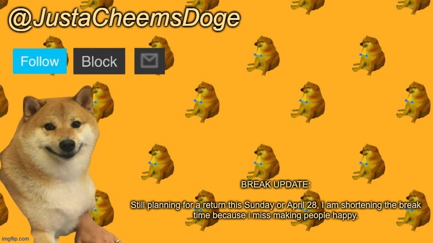 Break Update (4/20/2023) | BREAK UPDATE:
 
Still planning for a return this Sunday or April 28, I am shortening the break time because i miss making people happy. | image tagged in new justacheemsdoge announcement template | made w/ Imgflip meme maker
