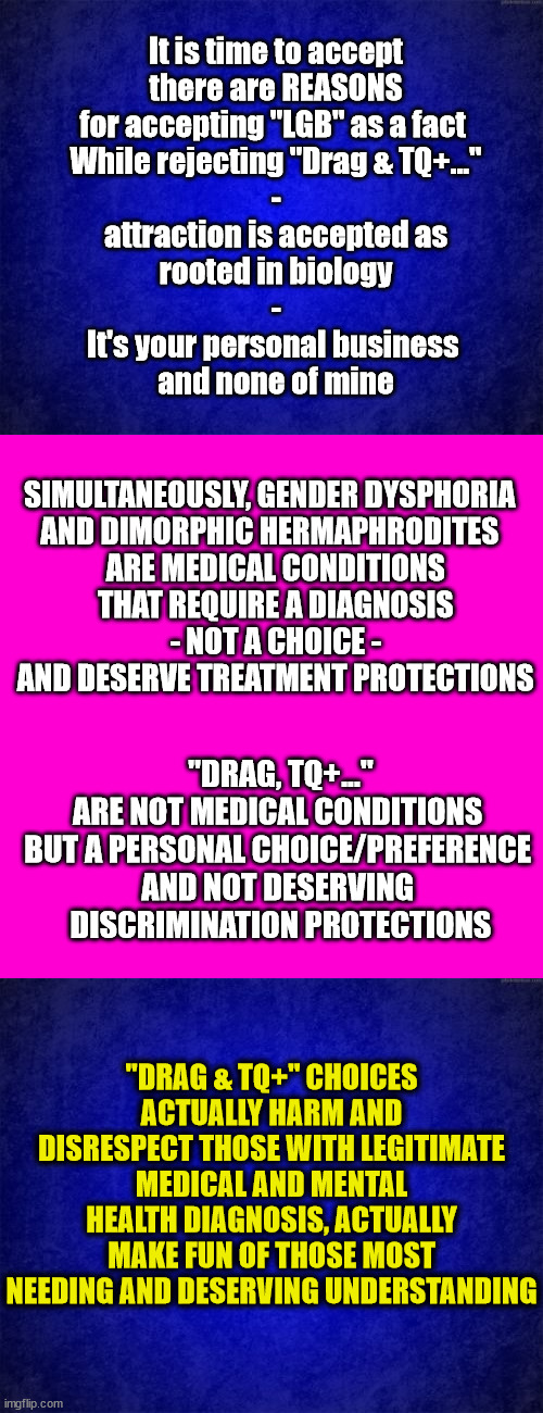Time to Separate LBG from TQ+... | It is time to accept
there are REASONS
for accepting "LGB" as a fact 
While rejecting "Drag & TQ+..."
-
attraction is accepted as
 rooted in biology 
-
It's your personal business 
and none of mine; SIMULTANEOUSLY, GENDER DYSPHORIA 
AND DIMORPHIC HERMAPHRODITES 
 ARE MEDICAL CONDITIONS
 THAT REQUIRE A DIAGNOSIS
 - NOT A CHOICE -
 AND DESERVE TREATMENT PROTECTIONS; "DRAG, TQ+..."
ARE NOT MEDICAL CONDITIONS 
BUT A PERSONAL CHOICE/PREFERENCE 
AND NOT DESERVING 
DISCRIMINATION PROTECTIONS; "DRAG & TQ+" CHOICES ACTUALLY HARM AND DISRESPECT THOSE WITH LEGITIMATE MEDICAL AND MENTAL HEALTH DIAGNOSIS, ACTUALLY MAKE FUN OF THOSE MOST NEEDING AND DESERVING UNDERSTANDING | image tagged in gender identity,medical,choices | made w/ Imgflip meme maker