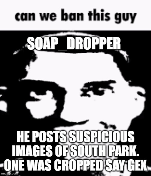 Can we ban this guy | SOAP_DROPPER; HE POSTS SUSPICIOUS IMAGES OF SOUTH PARK. ONE WAS CROPPED SAY GEX | image tagged in can we ban this guy | made w/ Imgflip meme maker