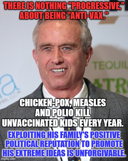 Don't give RFK, Jr. a penny or your vote. Send him packing in the early primaries. | THERE IS NOTHING "PROGRESSIVE," ABOUT BEING "ANTI-VAX."; CHICKEN-POX, MEASLES AND POLIO KILL UNVACCINATED KIDS EVERY YEAR. EXPLOITING HIS FAMILY'S POSITIVE POLITICAL REPUTATION TO PROMOTE HIS EXTREME IDEAS IS UNFORGIVABLE. | image tagged in politics | made w/ Imgflip meme maker