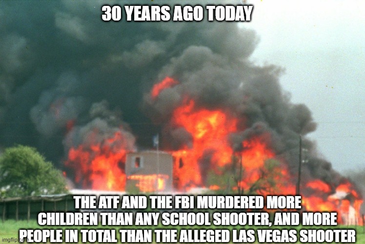 These are the same degenerates who want you completely disarmed. | 30 YEARS AGO TODAY; THE ATF AND THE FBI MURDERED MORE CHILDREN THAN ANY SCHOOL SHOOTER, AND MORE PEOPLE IN TOTAL THAN THE ALLEGED LAS VEGAS SHOOTER | image tagged in waco,atf,fbi,genocide,second amendment,gun control | made w/ Imgflip meme maker