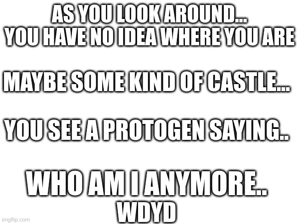 IT's a rp once more | AS YOU LOOK AROUND... YOU HAVE NO IDEA WHERE YOU ARE; MAYBE SOME KIND OF CASTLE... YOU SEE A PROTOGEN SAYING.. WHO AM I ANYMORE.. WDYD | image tagged in loads shotgun with malicious intent,happy | made w/ Imgflip meme maker