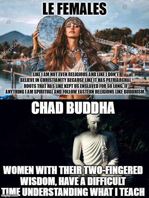 Chad buddha | LE FEMALES; LIKE I AM NOT EVEN RELIGIOUS AND LIKE I DON'T BELIEVE IN CHRISTIANITY BECAUSE LIKE IT HAS PATRIARCHAL ROOTS THAT HAS LIKE KEPT US ENSLAVED FOR SO LONG. IF ANYTHING I AM SPIRITUAL AND FOLLOW EASTERN RELIGIONS LIKE BUDDHISM. CHAD BUDDHA; WOMEN WITH THEIR TWO-FINGERED WISDOM, HAVE A DIFFICULT TIME UNDERSTANDING WHAT I TEACH | image tagged in women | made w/ Imgflip meme maker