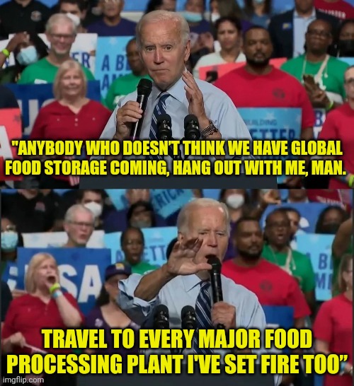 100s of Food Processing Plants Burn | "ANYBODY WHO DOESN’T THINK WE HAVE GLOBAL FOOD STORAGE COMING, HANG OUT WITH ME, MAN. TRAVEL TO EVERY MAJOR FOOD PROCESSING PLANT I'VE SET FIRE TOO” | image tagged in food,shortage,burn,joe biden | made w/ Imgflip meme maker