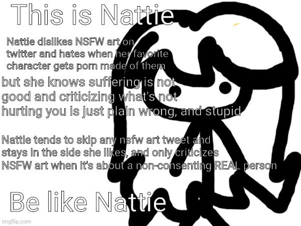 i know it's crappy but it's the truth :/. I don't care if i get downvoted at this point. feel free to disagree though | This is Nattie; Nattie dislikes NSFW art on twitter and hates when her favorite character gets porn made of them; but she knows suffering is not good and criticizing what's not hurting you is just plain wrong, and stupid; Nattie tends to skip any nsfw art tweet and stays in the side she likes, and only criticizes NSFW art when it's about a non-consenting REAL person; Be like Nattie | made w/ Imgflip meme maker