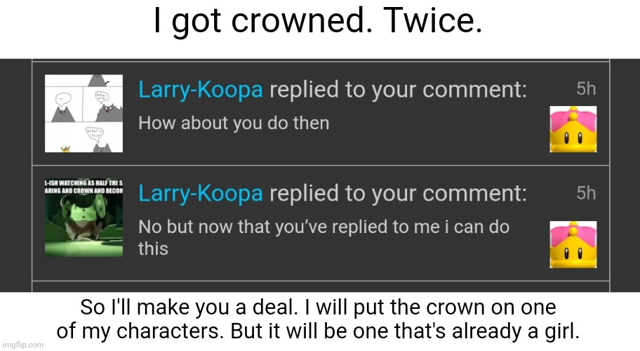 >: | (also I probably won't do it rn since I have other drawings I need to make) | I got crowned. Twice. So I'll make you a deal. I will put the crown on one of my characters. But it will be one that's already a girl. | made w/ Imgflip meme maker
