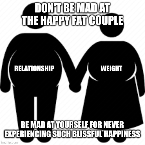 Happy relationship | DON'T BE MAD AT THE HAPPY FAT COUPLE; WEIGHT; RELATIONSHIP; BE MAD AT YOURSELF FOR NEVER EXPERIENCING SUCH BLISSFUL HAPPINESS | image tagged in relationships,fat,couples,haters | made w/ Imgflip meme maker