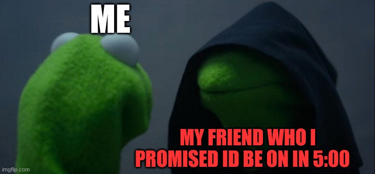 Evil Kermit Meme | ME; MY FRIEND WHO I PROMISED ID BE ON IN 5:00 | image tagged in memes,evil kermit | made w/ Imgflip meme maker