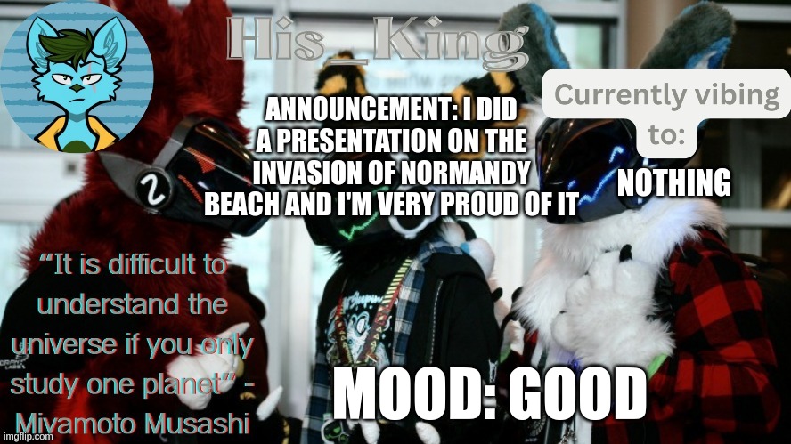 His_Kings template (credit to We_Came_As_Protogens) | ANNOUNCEMENT: I DID A PRESENTATION ON THE INVASION OF NORMANDY BEACH AND I'M VERY PROUD OF IT; NOTHING; MOOD: GOOD | image tagged in his_kings template credit to we_came_as_protogens | made w/ Imgflip meme maker