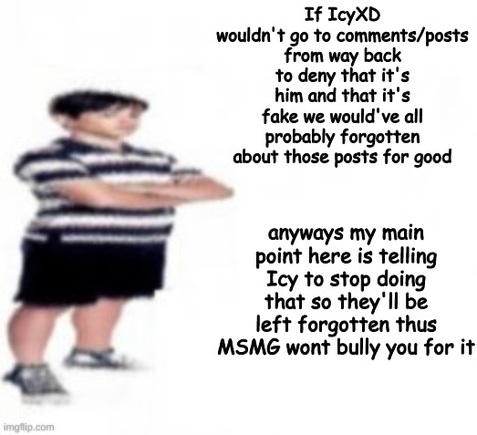 little advice for your melting ice cube of a braincell (him for it*) | If IcyXD wouldn't go to comments/posts from way back to deny that it's him and that it's fake we would've all probably forgotten about those posts for good; anyways my main point here is telling Icy to stop doing that so they'll be left forgotten thus MSMG wont bully you for it | made w/ Imgflip meme maker
