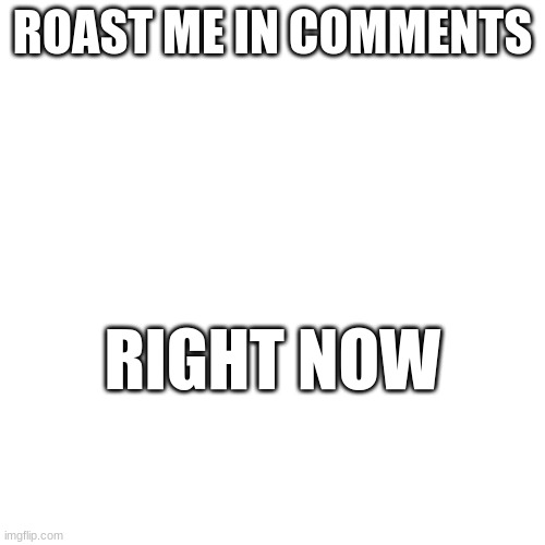 do it | ROAST ME IN COMMENTS; RIGHT NOW | image tagged in roasted | made w/ Imgflip meme maker