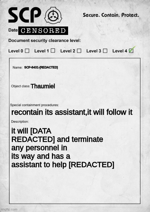SCP document | SCP-8431-[REDACTED]; Thaumiel; recontain its assistant,it will follow it; it will [DATA REDACTED] and terminate any personnel in its way and has a assistant to help [REDACTED] | image tagged in scp document | made w/ Imgflip meme maker
