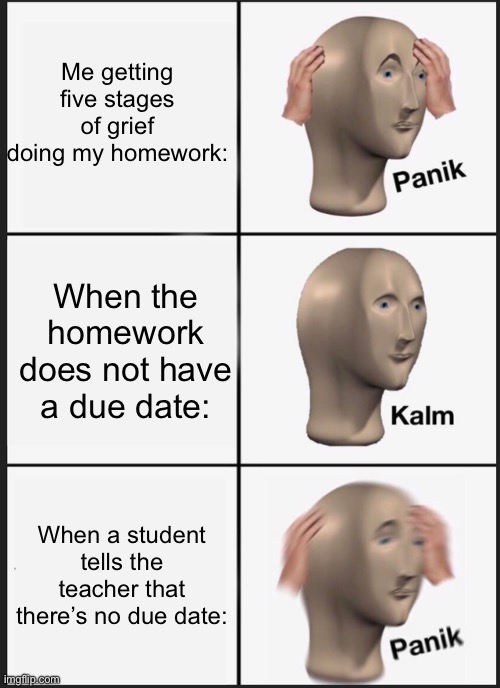 five stages of grief when it comes to homework | Me getting five stages of grief doing my homework:; When the homework does not have a due date:; When a student tells the teacher that there’s no due date: | image tagged in memes,panik kalm panik,funny,school memes,homework | made w/ Imgflip meme maker