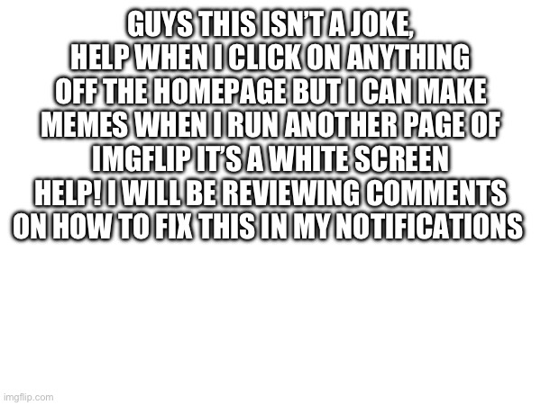HELP PEOPLE | GUYS THIS ISN’T A JOKE, HELP WHEN I CLICK ON ANYTHING OFF THE HOMEPAGE BUT I CAN MAKE MEMES WHEN I RUN ANOTHER PAGE OF IMGFLIP IT’S A WHITE SCREEN HELP! I WILL BE REVIEWING COMMENTS ON HOW TO FIX THIS IN MY NOTIFICATIONS | image tagged in help,icantseepages,why | made w/ Imgflip meme maker