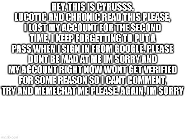 help | HEY, THIS IS CYRUSSS. LUCOTIC AND CHRONIC READ THIS PLEASE, I LOST MY ACCOUNT FOR THE SECOND TIME, I KEEP FORGETTING TO PUT A PASS WHEN I SIGN IN FROM GOOGLE. PLEASE DONT BE MAD AT ME IM SORRY AND MY ACCOUNT RIGHT NOW WONT GET VERIFIED FOR SOME REASON SO I CANT COMMENT, TRY AND MEMECHAT ME PLEASE. AGAIN, IM SORRY | image tagged in help me,aaaaaaaaaaaaaaaaaaaaaaaaaaa | made w/ Imgflip meme maker