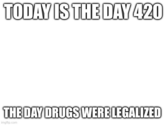 BrUh | TODAY IS THE DAY 420; THE DAY DRUGS WERE LEGALIZED | image tagged in blank white template | made w/ Imgflip meme maker