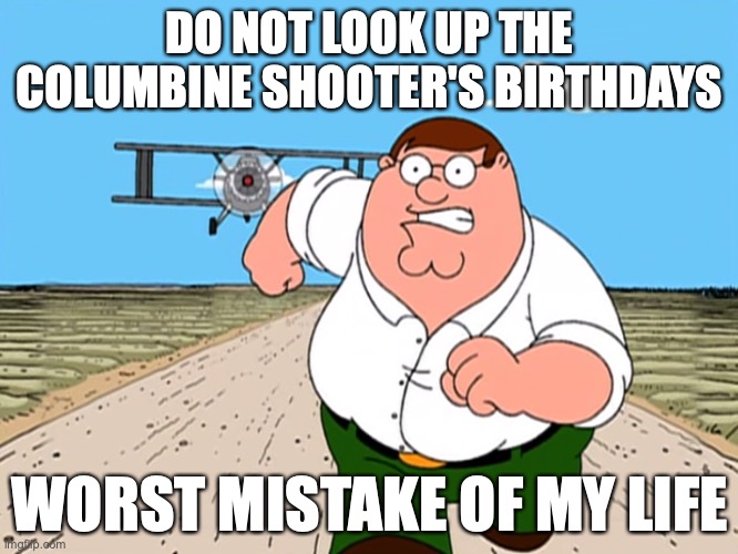 Peter Griffin running away | DO NOT LOOK UP THE COLUMBINE SHOOTER'S BIRTHDAYS; WORST MISTAKE OF MY LIFE | image tagged in peter griffin running away | made w/ Imgflip meme maker
