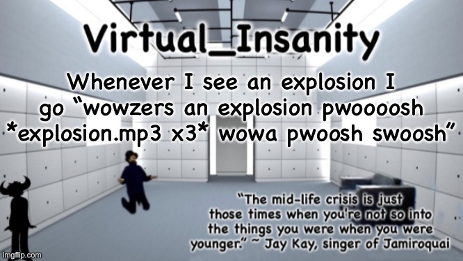 Virtual_Insanity temp | Whenever I see an explosion I go “wowzers an explosion pwoooosh *explosion.mp3 x3* wowa pwoosh swoosh” | image tagged in virtual_insanity temp | made w/ Imgflip meme maker