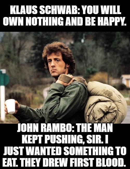 The Great Reset | KLAUS SCHWAB: YOU WILL OWN NOTHING AND BE HAPPY. JOHN RAMBO: THE MAN KEPT PUSHING, SIR. I JUST WANTED SOMETHING TO EAT. THEY DREW FIRST BLOOD. | image tagged in illuminati,the great reset,rambo,funny | made w/ Imgflip meme maker