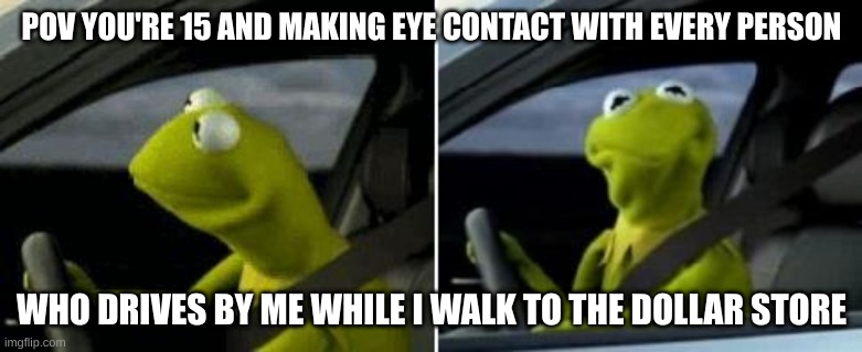 Kermit Driver | POV YOU'RE 15 AND MAKING EYE CONTACT WITH EVERY PERSON; WHO DRIVES BY ME WHILE I WALK TO THE DOLLAR STORE | image tagged in kermit driver | made w/ Imgflip meme maker