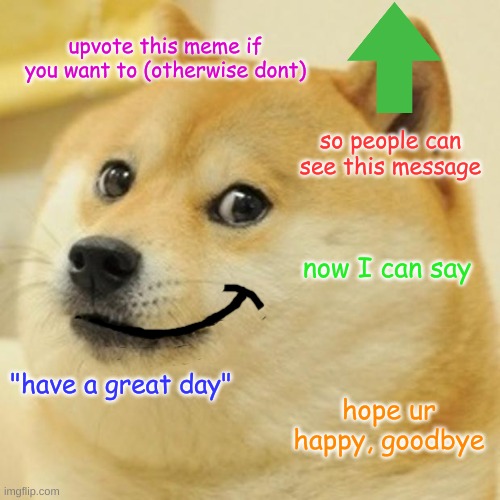 Doge has a message... | upvote this meme if you want to (otherwise dont); so people can see this message; now I can say; "have a great day"; hope ur happy, goodbye | image tagged in memes,doge | made w/ Imgflip meme maker