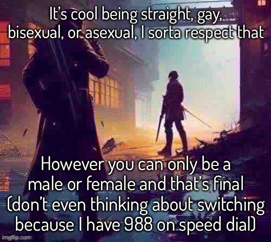 I got the fastest hand in the west, I’ll call the hotline in a flash | It’s cool being straight, gay, bisexual, or asexual, I sorta respect that; However you can only be a male or female and that’s final (don’t even thinking about switching because I have 988 on speed dial) | made w/ Imgflip meme maker