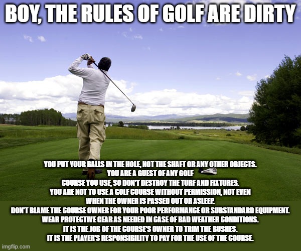 Fore! | BOY, THE RULES OF GOLF ARE DIRTY; YOU PUT YOUR BALLS IN THE HOLE, NOT THE SHAFT OR ANY OTHER OBJECTS.
YOU ARE A GUEST OF ANY GOLF COURSE YOU USE, SO DON'T DESTROY THE TURF AND FIXTURES.
YOU ARE NOT TO USE A GOLF COURSE WITHOUT PERMISSION, NOT EVEN WHEN THE OWNER IS PASSED OUT OR ASLEEP.
DON'T BLAME THE COURSE OWNER FOR YOUR POOR PERFORMANCE OR SUBSTANDARD EQUIPMENT.
WEAR PROTECTIVE GEAR AS NEEDED IN CASE OF BAD WEATHER CONDITIONS.
IT IS THE JOB OF THE COURSE'S OWNER TO TRIM THE BUSHES.
IT IS THE PLAYER'S RESPONSIBILITY TO PAY FOR THE USE OF THE COURSE. | image tagged in golfer | made w/ Imgflip meme maker