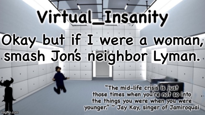 /j | Okay but if I were a woman, smash Jon’s neighbor Lyman. | image tagged in virtual_insanity temp | made w/ Imgflip meme maker