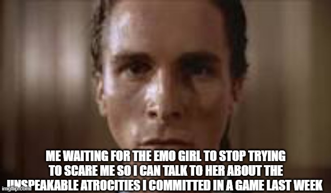Patrick Bateman staring | ME WAITING FOR THE EMO GIRL TO STOP TRYING TO SCARE ME SO I CAN TALK TO HER ABOUT THE UNSPEAKABLE ATROCITIES I COMMITTED IN A GAME LAST WEEK | image tagged in patrick bateman staring | made w/ Imgflip meme maker