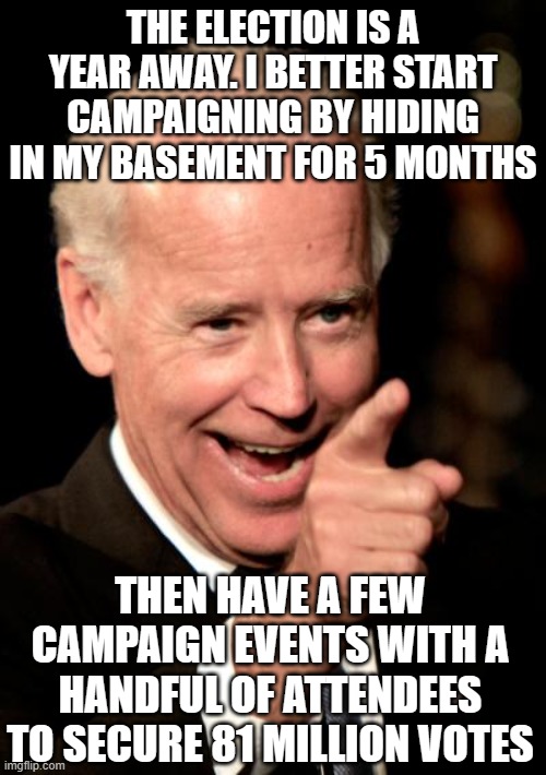 Smilin Biden Meme | THE ELECTION IS A YEAR AWAY. I BETTER START CAMPAIGNING BY HIDING IN MY BASEMENT FOR 5 MONTHS; THEN HAVE A FEW CAMPAIGN EVENTS WITH A HANDFUL OF ATTENDEES TO SECURE 81 MILLION VOTES | image tagged in memes,smilin biden | made w/ Imgflip meme maker