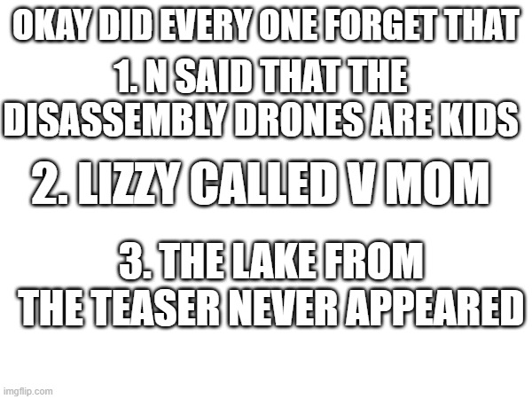 Did no one notice this? | OKAY DID EVERY ONE FORGET THAT; 1. N SAID THAT THE DISASSEMBLY DRONES ARE KIDS; 2. LIZZY CALLED V MOM; 3. THE LAKE FROM THE TEASER NEVER APPEARED | image tagged in did you all forget,murder drones | made w/ Imgflip meme maker