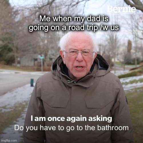 Bernie I Am Once Again Asking For Your Support | Me when my dad is going on a road trip /w us; Do you have to go to the bathroom | image tagged in memes,bernie i am once again asking for your support | made w/ Imgflip meme maker