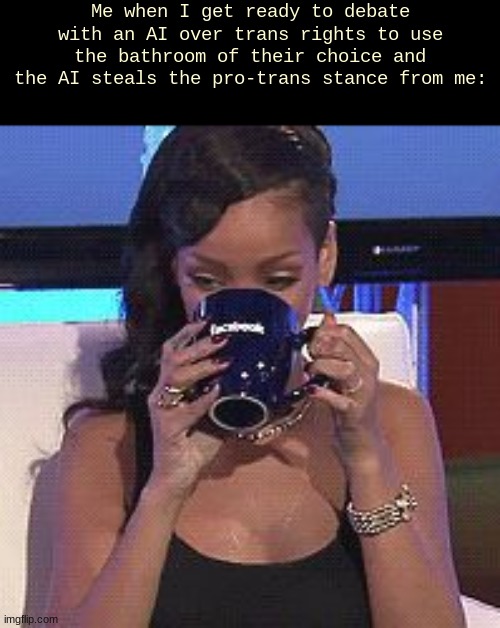 well shit now I gotta argue that we can't piss in the bathroom of our choise | Me when I get ready to debate with an AI over trans rights to use the bathroom of their choice and the AI steals the pro-trans stance from me: | image tagged in rihanna sips tea | made w/ Imgflip meme maker