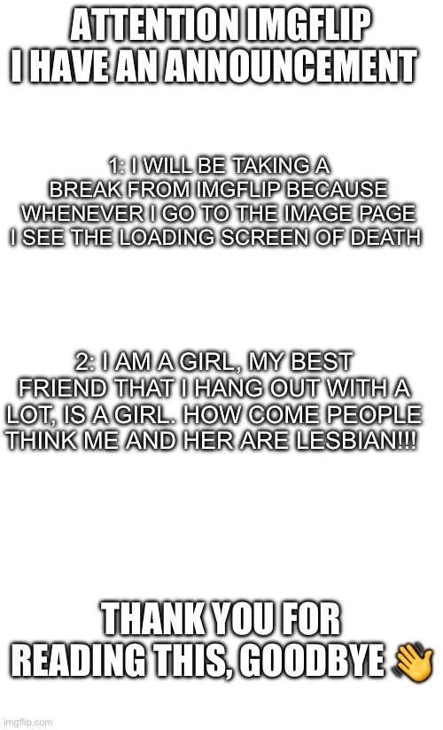 Me and her r technically sisters | ATTENTION IMGFLIP
I HAVE AN ANNOUNCEMENT; 1: I WILL BE TAKING A BREAK FROM IMGFLIP BECAUSE WHENEVER I GO TO THE IMAGE PAGE I SEE THE LOADING SCREEN OF DEATH; 2: I AM A GIRL, MY BEST FRIEND THAT I HANG OUT WITH A LOT, IS A GIRL. HOW COME PEOPLE THINK ME AND HER ARE LESBIAN!!! THANK YOU FOR READING THIS, GOODBYE 👋 | image tagged in why are you reading this,why | made w/ Imgflip meme maker