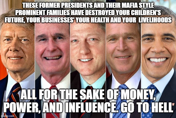 These Families and presidents have destroyed your life, tell them to go hell. | THESE FORMER PRESIDENTS AND THEIR MAFIA STYLE PROMINENT FAMILIES HAVE DESTROYED YOUR CHILDREN'S FUTURE, YOUR BUSINESSES' YOUR HEALTH AND YOUR  LIVELIHOODS; ALL FOR THE SAKE OF MONEY, POWER, AND INFLUENCE. GO TO HELL | image tagged in democrats,republicans,parties,communism,hell | made w/ Imgflip meme maker