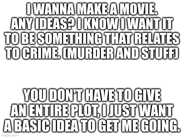 PLEASEEEE | I WANNA MAKE A MOVIE. ANY IDEAS? I KNOW I WANT IT TO BE SOMETHING THAT RELATES TO CRIME. (MURDER AND STUFF); YOU DON'T HAVE TO GIVE AN ENTIRE PLOT, I JUST WANT A BASIC IDEA TO GET ME GOING. | made w/ Imgflip meme maker