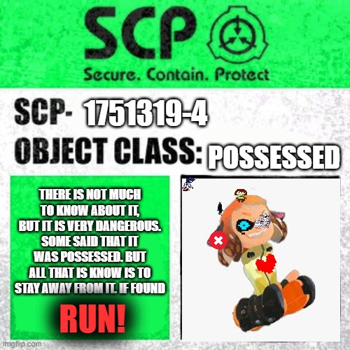 about the new SCP found (but lost) | 1751319-4; POSSESSED; THERE IS NOT MUCH TO KNOW ABOUT IT, BUT IT IS VERY DANGEROUS. SOME SAID THAT IT WAS POSSESSED. BUT ALL THAT IS KNOW IS TO STAY AWAY FROM IT. IF FOUND; RUN! | image tagged in scp label template safe,memes,idk,run,splatoon | made w/ Imgflip meme maker