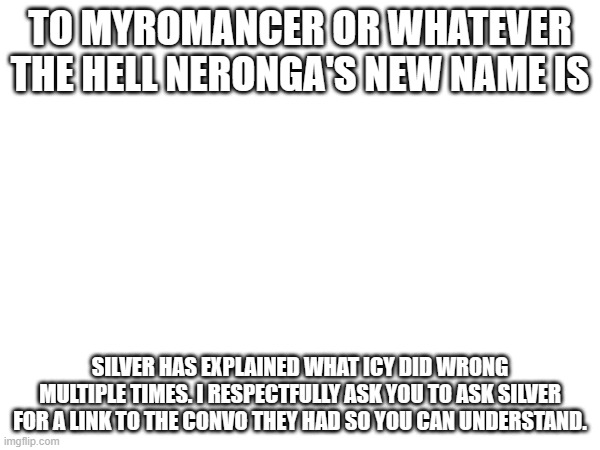 TO MYROMANCER OR WHATEVER THE HELL NERONGA'S NEW NAME IS; SILVER HAS EXPLAINED WHAT ICY DID WRONG MULTIPLE TIMES. I RESPECTFULLY ASK YOU TO ASK SILVER FOR A LINK TO THE CONVO THEY HAD SO YOU CAN UNDERSTAND. | made w/ Imgflip meme maker