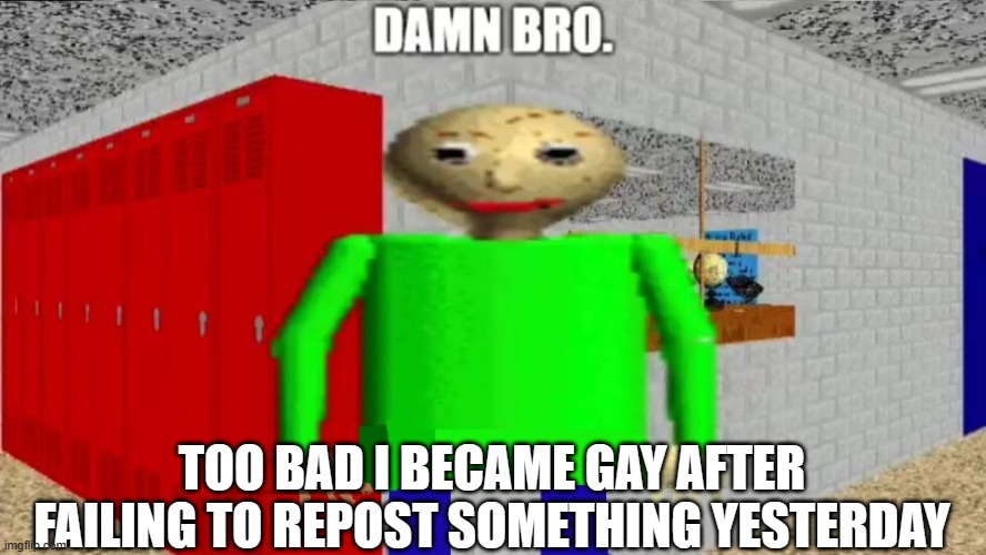 damn bro baldi / balder | TOO BAD I BECAME GAY AFTER FAILING TO REPOST SOMETHING YESTERDAY | image tagged in damn bro baldi / balder | made w/ Imgflip meme maker